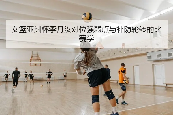 女篮亚洲杯李月汝对位强弱点与补防轮转的比赛学